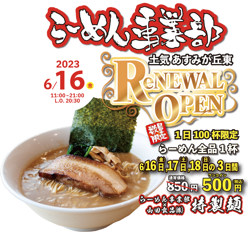 らーめん事業部 ReNEWALOPEN 土気 あすみが丘東 数量限定 1日100杯限定 らーめん全品1杯 6/16日(金), 17日(土), 18日(日)の3日間 通常価格 850円が500円 らーめん事業部×山田食品(株)特製麵