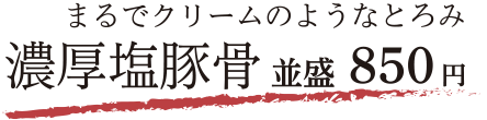 まるでクリームのようなとろみ 濃厚塩豚骨 並盛 850円